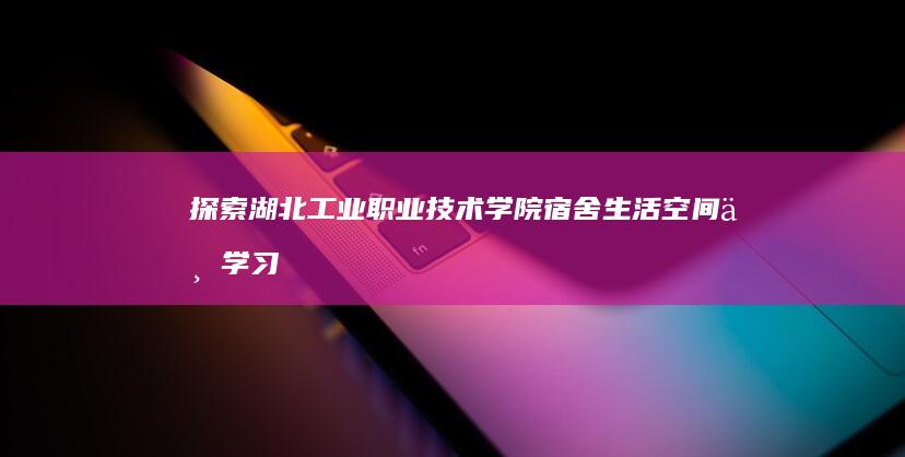 探索湖北工业职业技术学院宿舍：生活空间与学习的和谐共舞